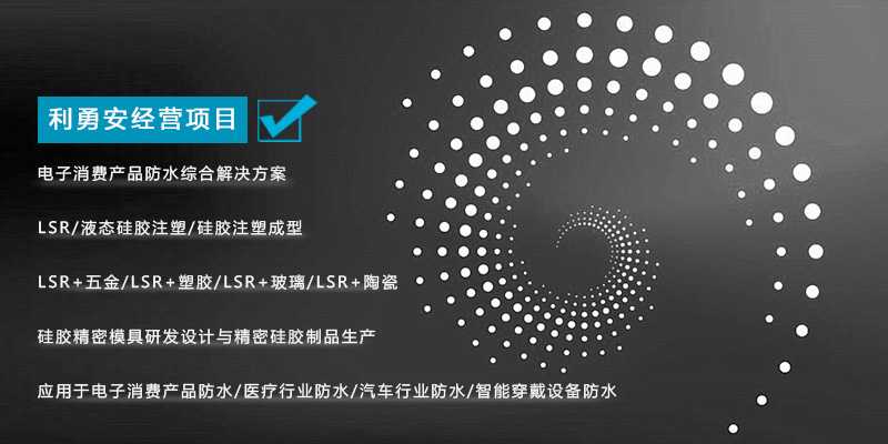 利勇安經(jīng)營項目：電子消費產(chǎn)品防水綜合解決方案，LSR/液態(tài)硅膠注塑/硅膠注塑成型/LSR+五金/KSR+塑膠/LSR+玻璃/LSR+陶瓷，硅膠精密模具研發(fā)設(shè)計與精密硅膠制品生產(chǎn)，應(yīng)用于電子消費產(chǎn)品防水/醫(yī)療行業(yè)防水/汽車行業(yè)防水/智能穿戴設(shè)備防水